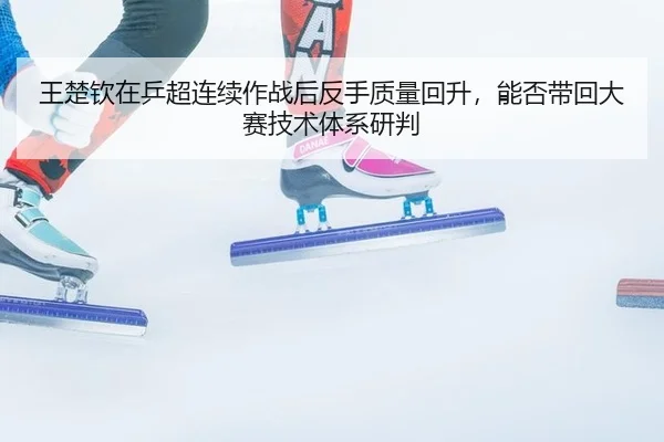 王楚钦在乒超连续作战后反手质量回升，能否带回大赛技术体系研判