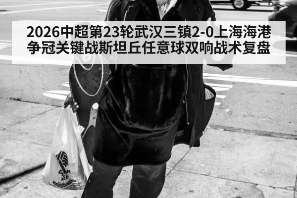 2026中超第23轮武汉三镇2-0上海海港争冠关键战斯坦丘任意球双响战术复盘 - hth