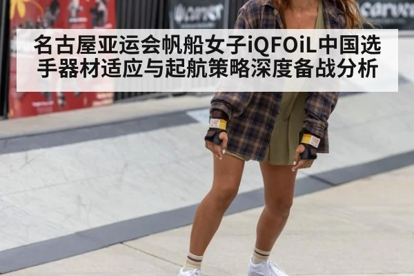 名古屋亚运会帆船女子iQFOiL中国选手器材适应与起航策略深度备战分析 - hth